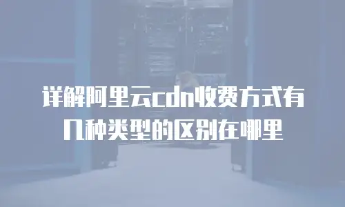 详解阿里云cdn收费方式有几种类型的区别在哪里