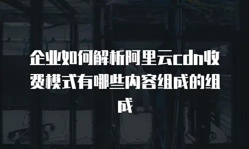企业如何解析阿里云cdn收费模式有哪些内容组成的组成