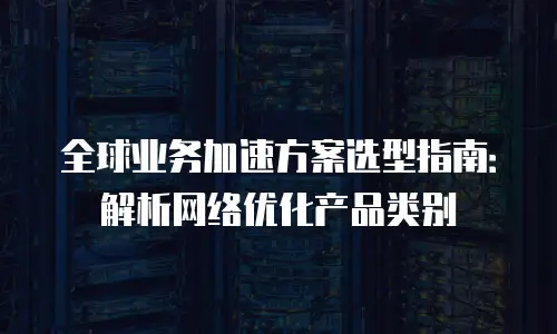 全球业务加速方案选型指南：解析网络优化产品类别