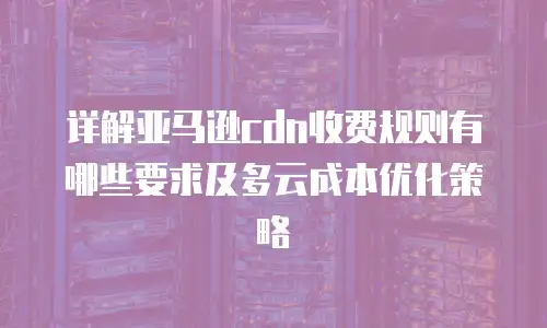 详解亚马逊cdn收费规则有哪些要求及多云成本优化策略