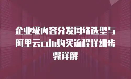 企业级内容分发网络选型与阿里云cdn购买流程详细步骤详解