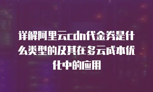 详解阿里云cdn代金券是什么类型的及其在多云成本优化中的应用