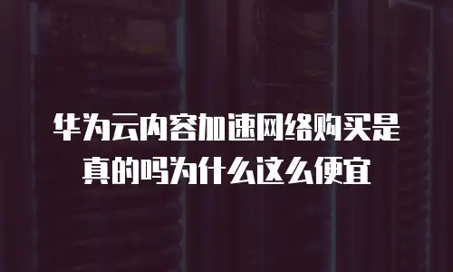 华为云内容加速网络购买是真的吗为什么这么便宜
