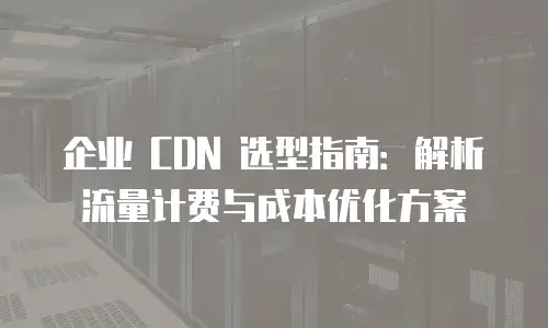 企业 CDN 选型指南：解析流量计费与成本优化方案
