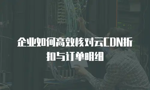 企业如何高效核对云CDN折扣与订单明细