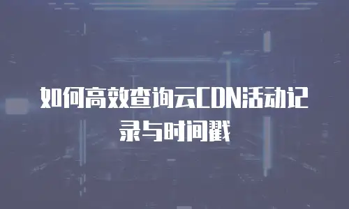 如何高效查询云CDN活动记录与时间戳