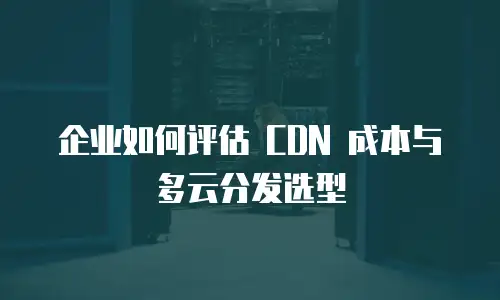 企业如何评估 CDN 成本与多云分发选型