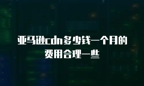亚马逊cdn多少钱一个月的费用合理一些