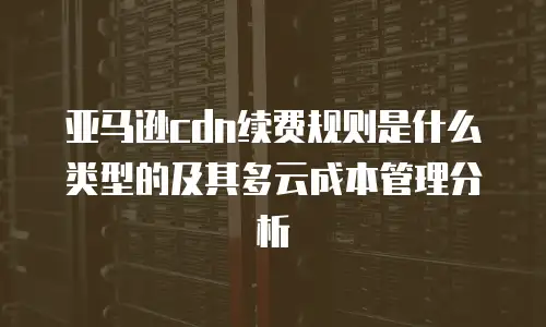 亚马逊cdn续费规则是什么类型的及其多云成本管理分析