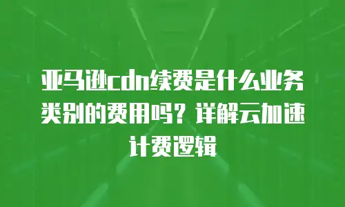 亚马逊cdn续费是什么业务类别的费用吗？详解云加速计费逻辑