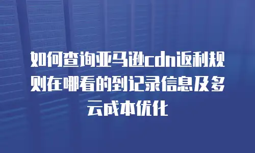 如何查询亚马逊cdn返利规则在哪看的到记录信息及多云成本优化