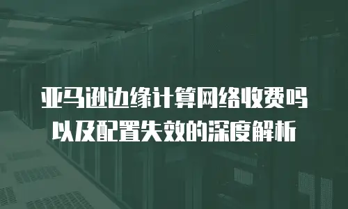 亚马逊边缘计算网络收费吗以及配置失效的深度解析
