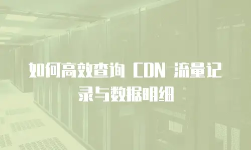 如何高效查询 CDN 流量记录与数据明细