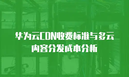 华为云CDN收费标准与多云内容分发成本分析