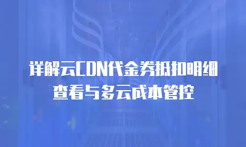 详解云CDN代金券抵扣明细查看与多云成本管控
