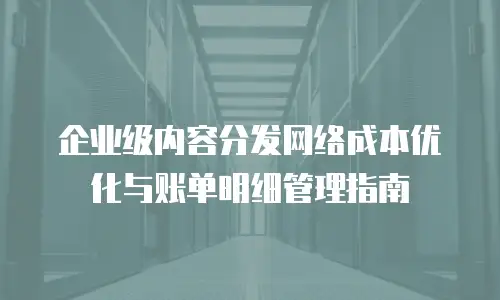 企业级内容分发网络成本优化与账单明细管理指南