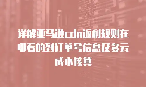 详解亚马逊cdn返利规则在哪看的到订单号信息及多云成本核算