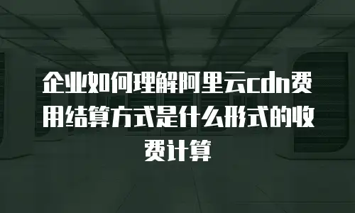 企业如何理解阿里云cdn费用结算方式是什么形式的收费计算