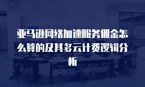 亚马逊网络加速服务佣金怎么算的及其多云计费逻辑分析
