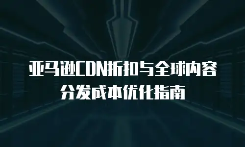 亚马逊CDN折扣与全球内容分发成本优化指南