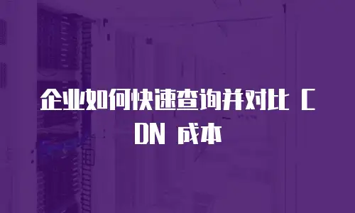 企业如何快速查询并对比 CDN 成本