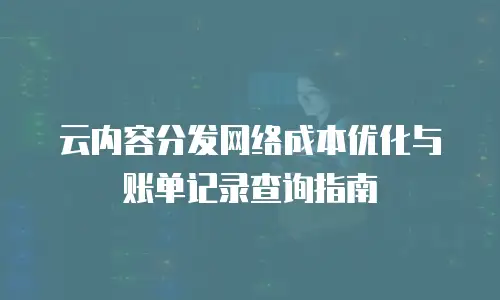 云内容分发网络成本优化与账单记录查询指南