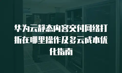 华为云静态内容交付网络打折在哪里操作及多云成本优化指南