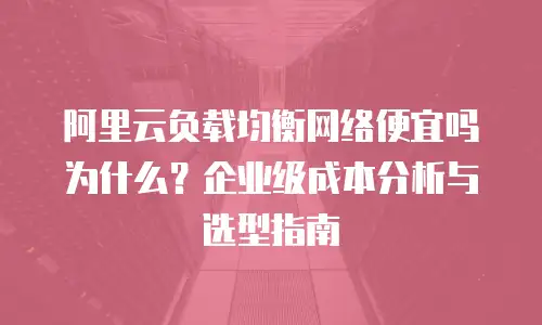 阿里云负载均衡网络便宜吗为什么？企业级成本分析与选型指南