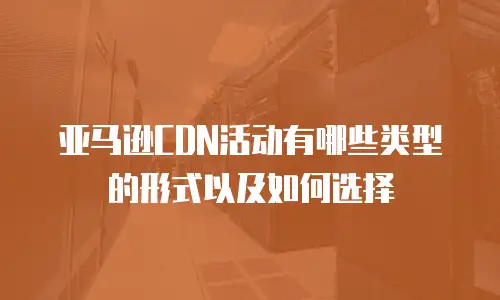 亚马逊CDN活动有哪些类型的形式以及如何选择