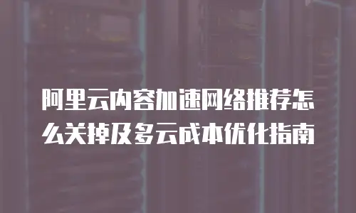 阿里云内容加速网络推荐怎么关掉及多云成本优化指南