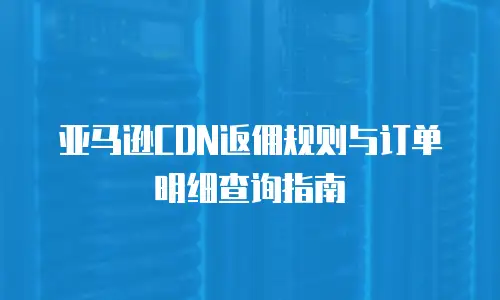 亚马逊CDN返佣规则与订单明细查询指南