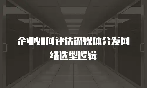企业如何评估流媒体分发网络选型逻辑