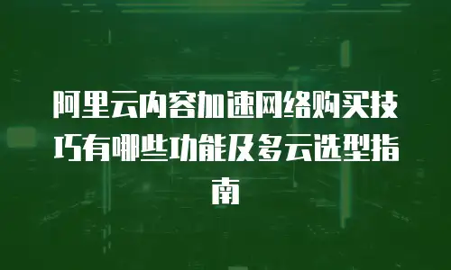 阿里云内容加速网络购买技巧有哪些功能及多云选型指南