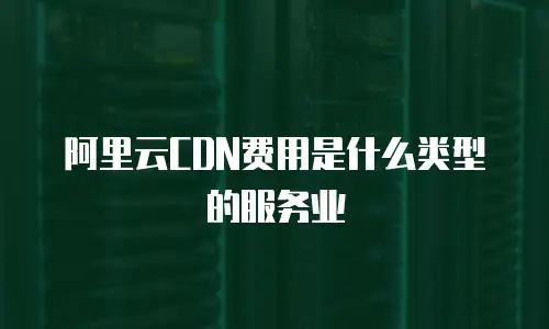 阿里云CDN费用是什么类型的服务业