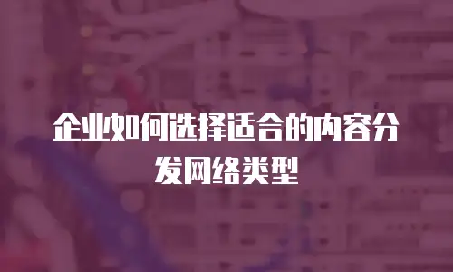 企业如何选择适合的内容分发网络类型