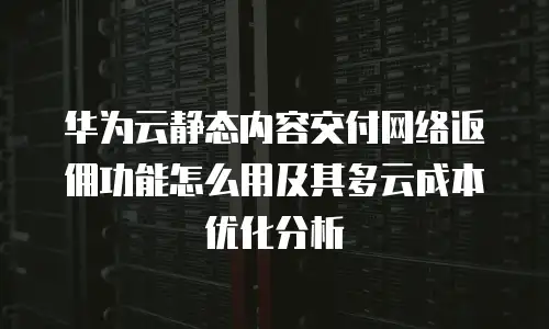 华为云静态内容交付网络返佣功能怎么用及其多云成本优化分析