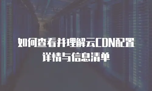 如何查看并理解云CDN配置详情与信息清单
