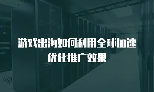 游戏出海如何利用全球加速优化推广效果