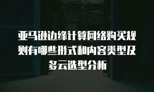 亚马逊边缘计算网络购买规则有哪些形式和内容类型及多云选型分析