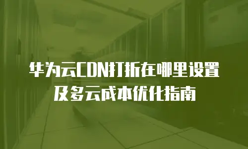 华为云CDN打折在哪里设置及多云成本优化指南