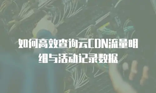 如何高效查询云CDN流量明细与活动记录数据
