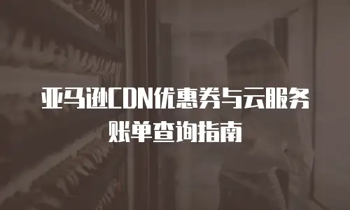 亚马逊CDN优惠券与云服务账单查询指南
