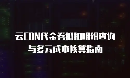 云CDN代金券抵扣明细查询与多云成本核算指南