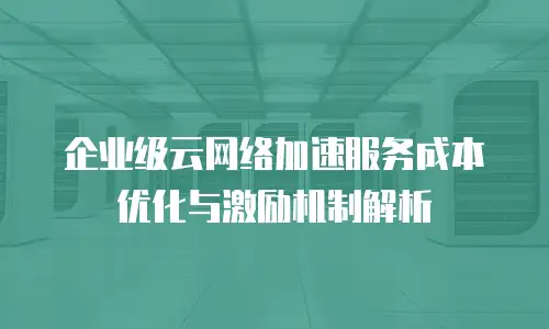 企业级云网络加速服务成本优化与激励机制解析
