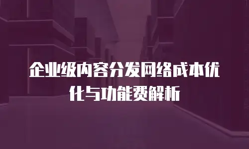 企业级内容分发网络成本优化与功能费解析
