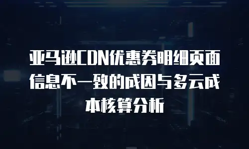 亚马逊CDN优惠券明细页面信息不一致的成因与多云成本核算分析