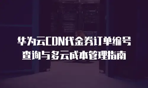 华为云CDN代金券订单编号查询与多云成本管理指南