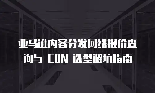 亚马逊内容分发网络报价查询与 CDN 选型避坑指南