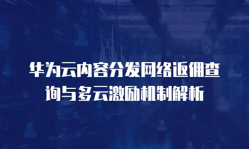 华为云内容分发网络返佣查询与多云激励机制解析