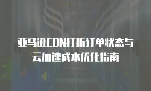 亚马逊CDN打折订单状态与云加速成本优化指南